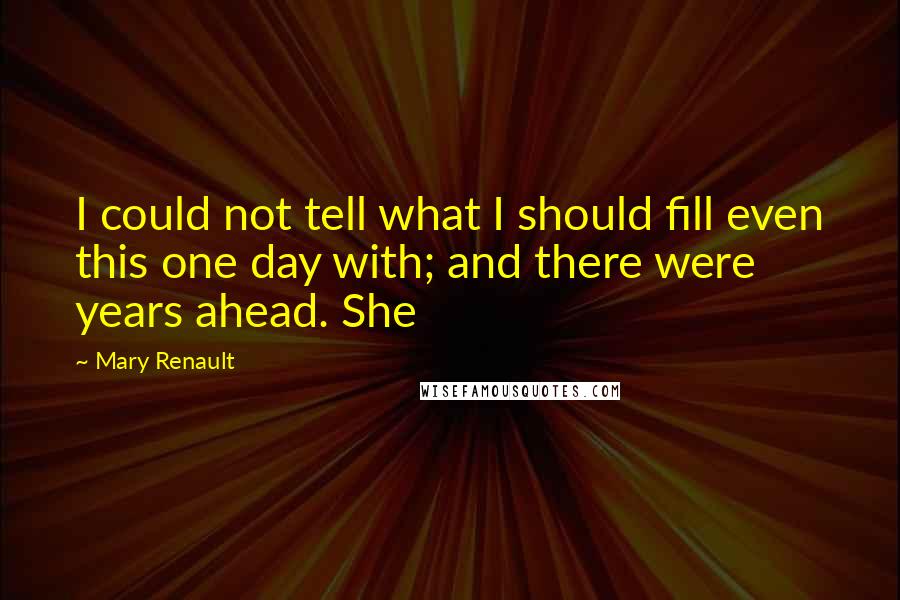 Mary Renault Quotes: I could not tell what I should fill even this one day with; and there were years ahead. She