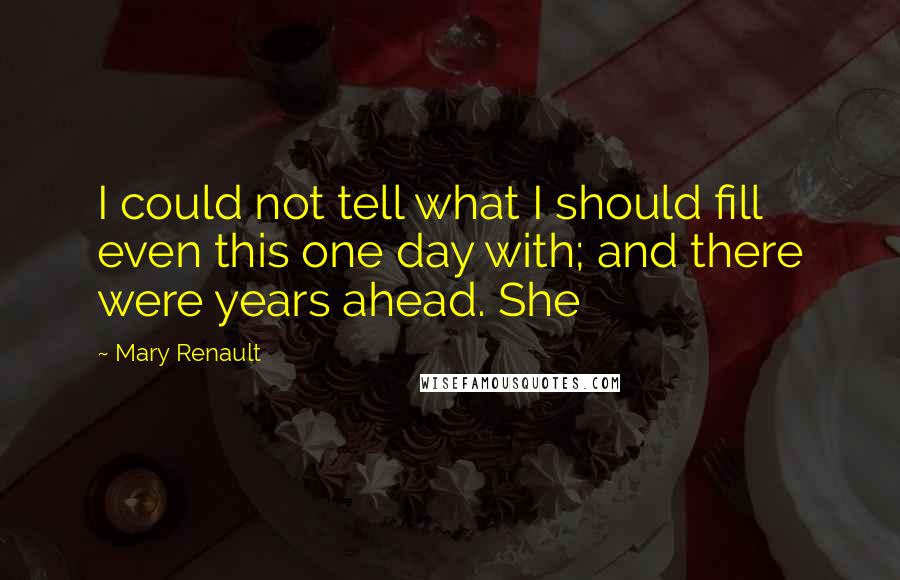 Mary Renault Quotes: I could not tell what I should fill even this one day with; and there were years ahead. She