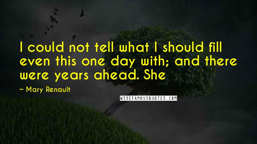 Mary Renault Quotes: I could not tell what I should fill even this one day with; and there were years ahead. She