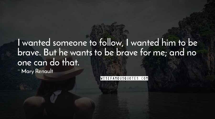 Mary Renault Quotes: I wanted someone to follow, I wanted him to be brave. But he wants to be brave for me; and no one can do that.