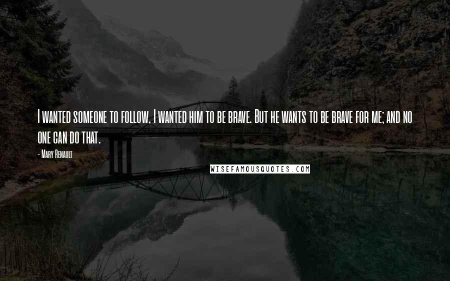 Mary Renault Quotes: I wanted someone to follow, I wanted him to be brave. But he wants to be brave for me; and no one can do that.