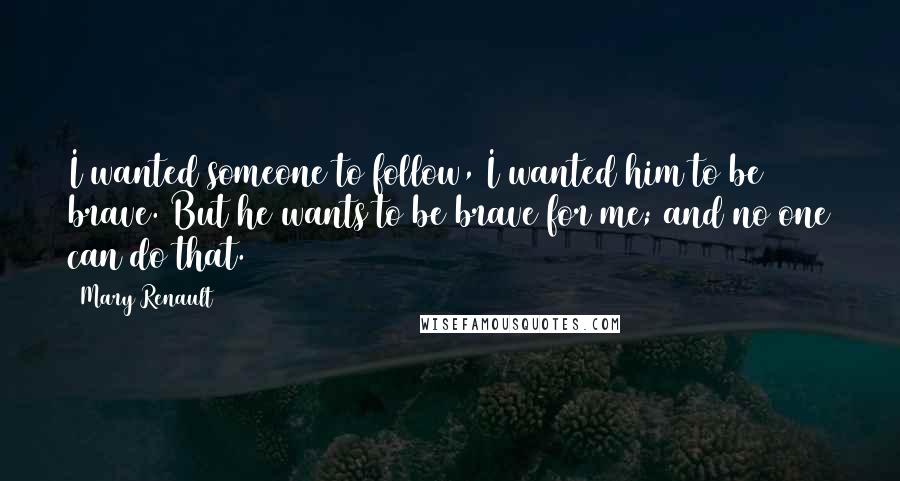 Mary Renault Quotes: I wanted someone to follow, I wanted him to be brave. But he wants to be brave for me; and no one can do that.
