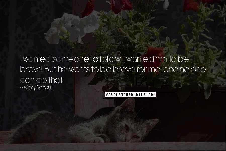 Mary Renault Quotes: I wanted someone to follow, I wanted him to be brave. But he wants to be brave for me; and no one can do that.