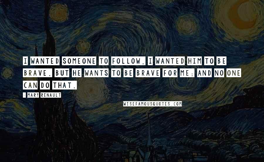 Mary Renault Quotes: I wanted someone to follow, I wanted him to be brave. But he wants to be brave for me; and no one can do that.