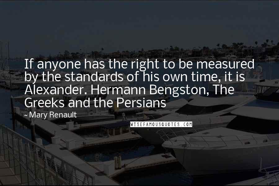 Mary Renault Quotes: If anyone has the right to be measured by the standards of his own time, it is Alexander. Hermann Bengston, The Greeks and the Persians