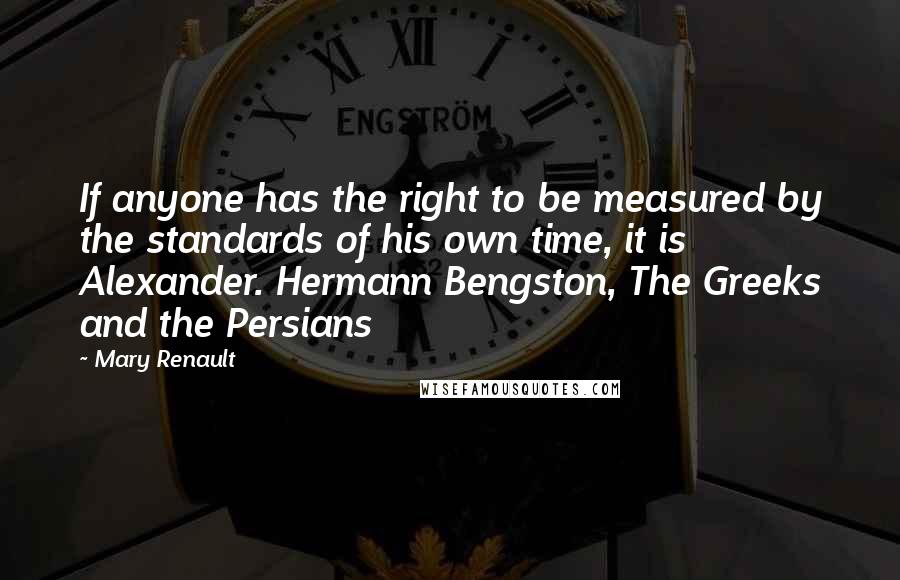 Mary Renault Quotes: If anyone has the right to be measured by the standards of his own time, it is Alexander. Hermann Bengston, The Greeks and the Persians