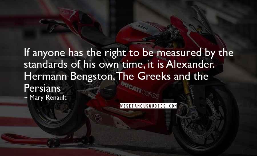 Mary Renault Quotes: If anyone has the right to be measured by the standards of his own time, it is Alexander. Hermann Bengston, The Greeks and the Persians