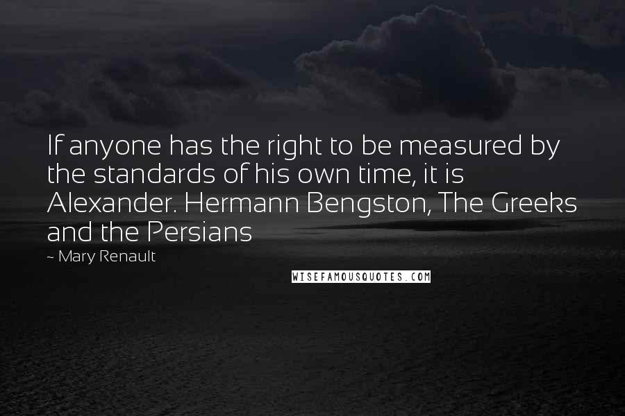 Mary Renault Quotes: If anyone has the right to be measured by the standards of his own time, it is Alexander. Hermann Bengston, The Greeks and the Persians