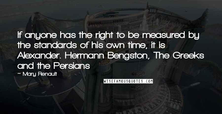 Mary Renault Quotes: If anyone has the right to be measured by the standards of his own time, it is Alexander. Hermann Bengston, The Greeks and the Persians