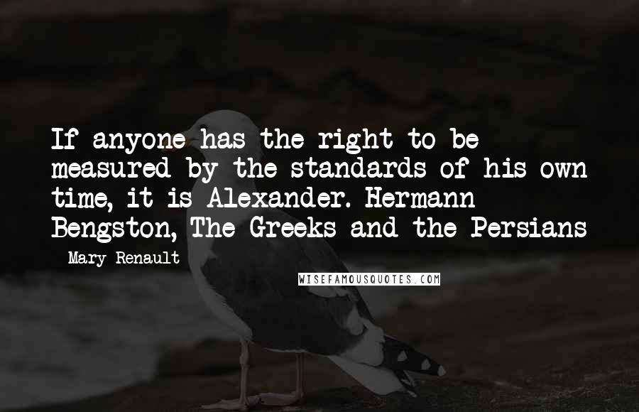 Mary Renault Quotes: If anyone has the right to be measured by the standards of his own time, it is Alexander. Hermann Bengston, The Greeks and the Persians