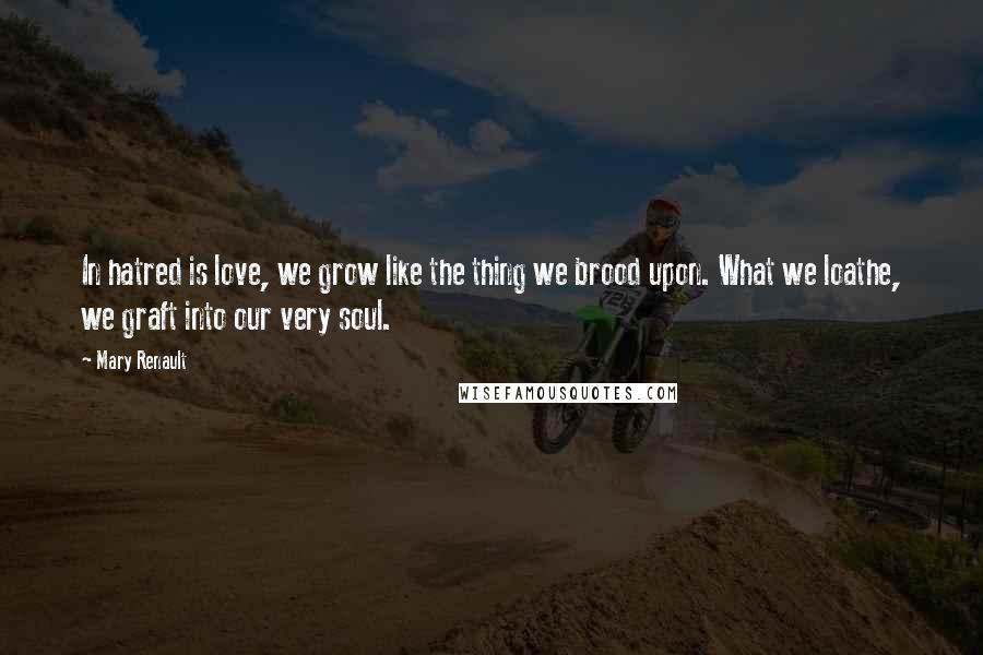 Mary Renault Quotes: In hatred is love, we grow like the thing we brood upon. What we loathe, we graft into our very soul.