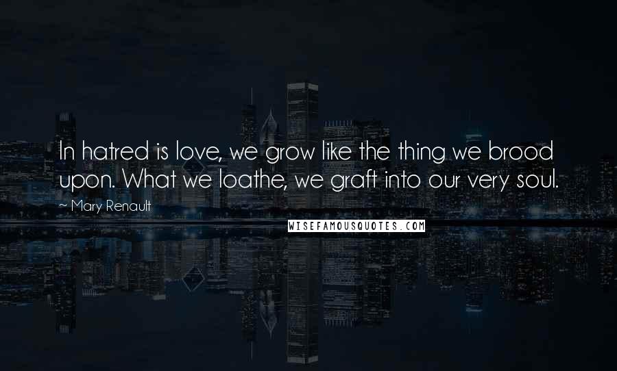 Mary Renault Quotes: In hatred is love, we grow like the thing we brood upon. What we loathe, we graft into our very soul.