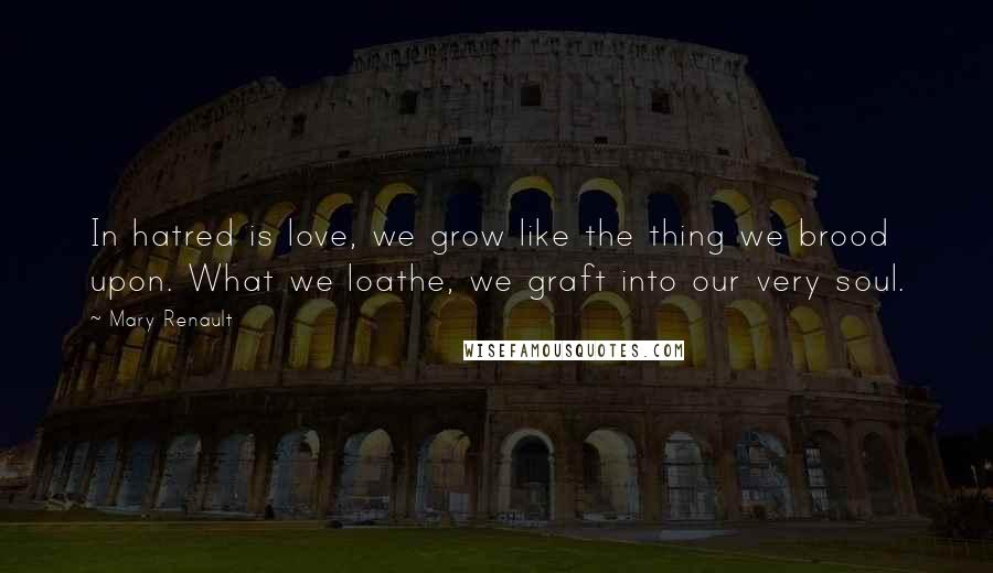 Mary Renault Quotes: In hatred is love, we grow like the thing we brood upon. What we loathe, we graft into our very soul.