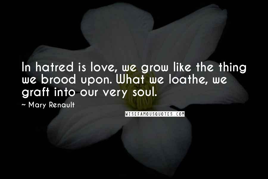 Mary Renault Quotes: In hatred is love, we grow like the thing we brood upon. What we loathe, we graft into our very soul.