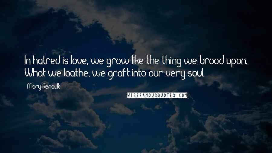 Mary Renault Quotes: In hatred is love, we grow like the thing we brood upon. What we loathe, we graft into our very soul.