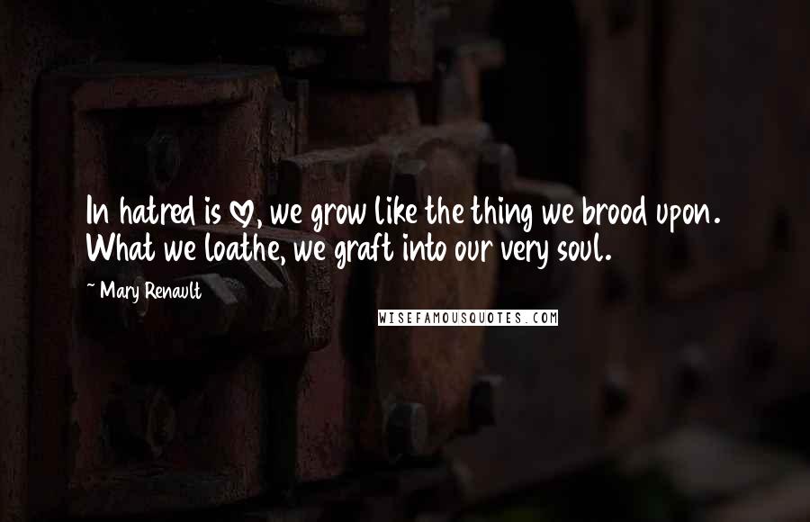 Mary Renault Quotes: In hatred is love, we grow like the thing we brood upon. What we loathe, we graft into our very soul.