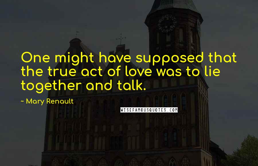 Mary Renault Quotes: One might have supposed that the true act of love was to lie together and talk.