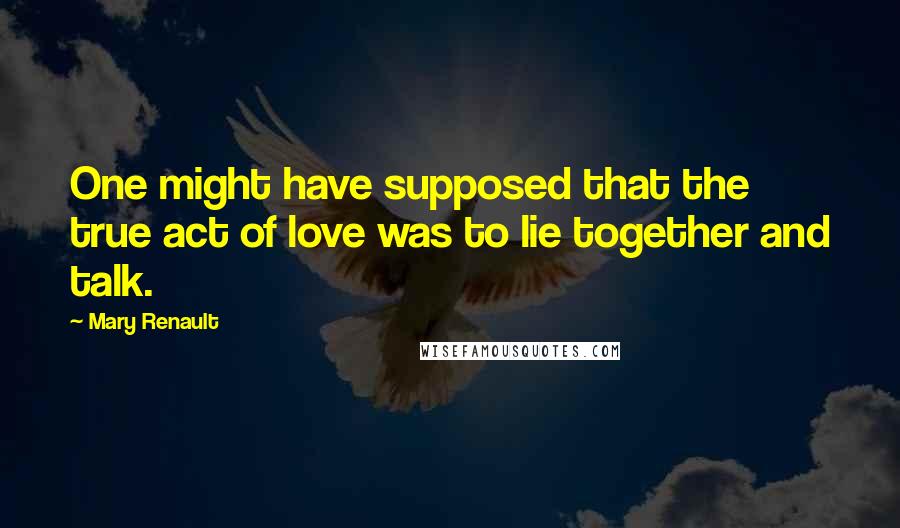 Mary Renault Quotes: One might have supposed that the true act of love was to lie together and talk.