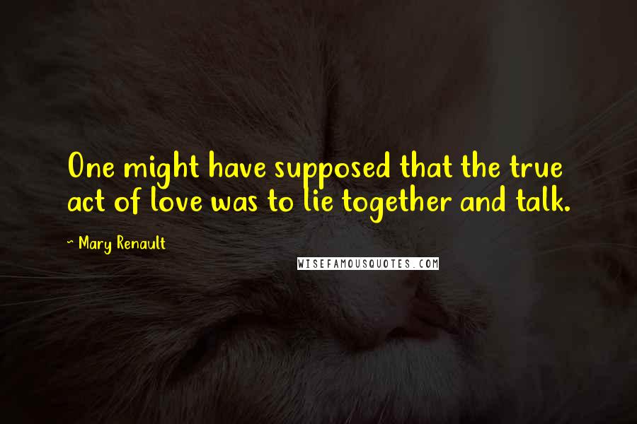 Mary Renault Quotes: One might have supposed that the true act of love was to lie together and talk.