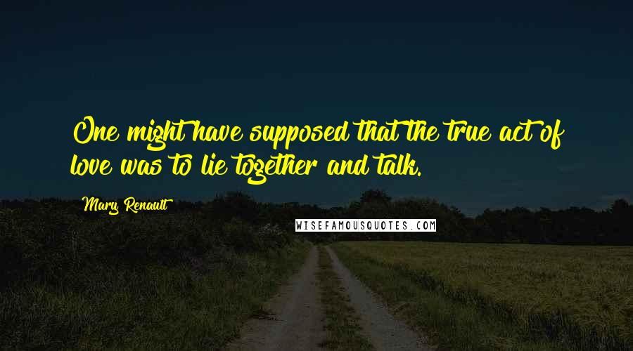 Mary Renault Quotes: One might have supposed that the true act of love was to lie together and talk.