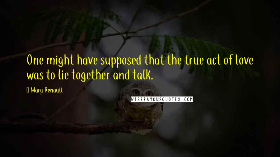 Mary Renault Quotes: One might have supposed that the true act of love was to lie together and talk.