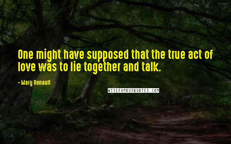 Mary Renault Quotes: One might have supposed that the true act of love was to lie together and talk.