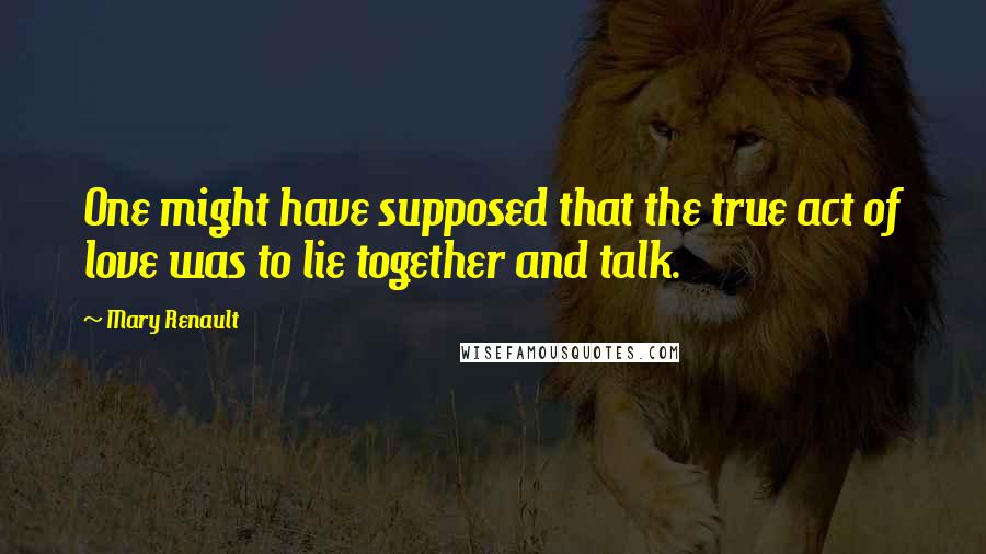 Mary Renault Quotes: One might have supposed that the true act of love was to lie together and talk.