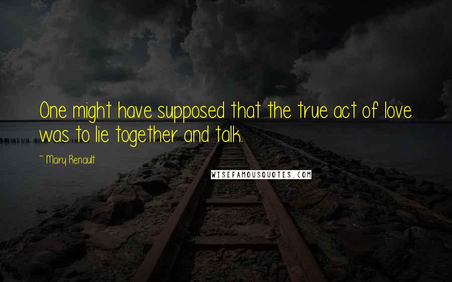 Mary Renault Quotes: One might have supposed that the true act of love was to lie together and talk.