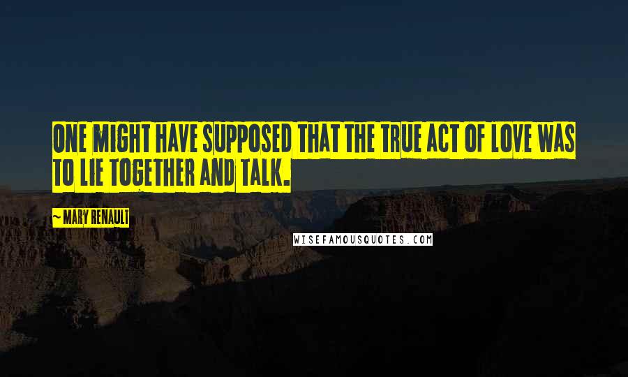 Mary Renault Quotes: One might have supposed that the true act of love was to lie together and talk.