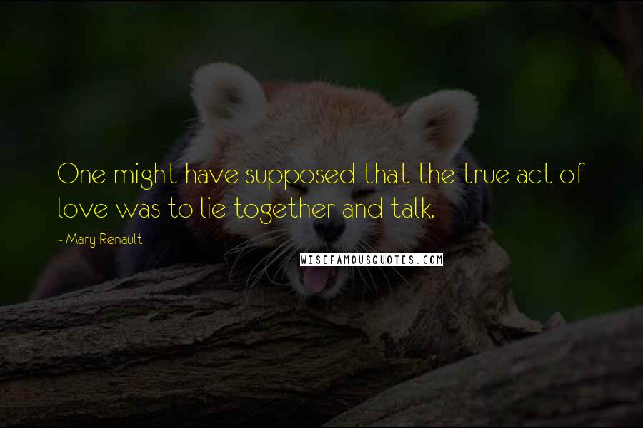 Mary Renault Quotes: One might have supposed that the true act of love was to lie together and talk.