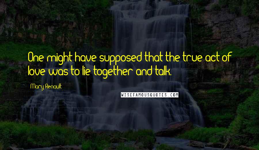 Mary Renault Quotes: One might have supposed that the true act of love was to lie together and talk.