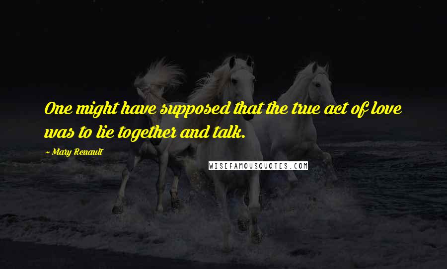 Mary Renault Quotes: One might have supposed that the true act of love was to lie together and talk.