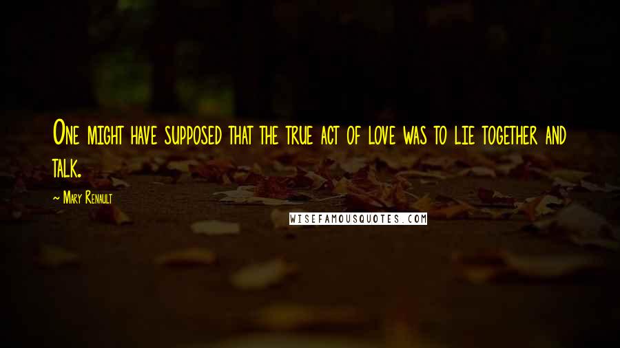 Mary Renault Quotes: One might have supposed that the true act of love was to lie together and talk.