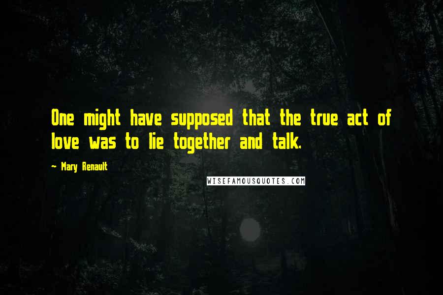 Mary Renault Quotes: One might have supposed that the true act of love was to lie together and talk.