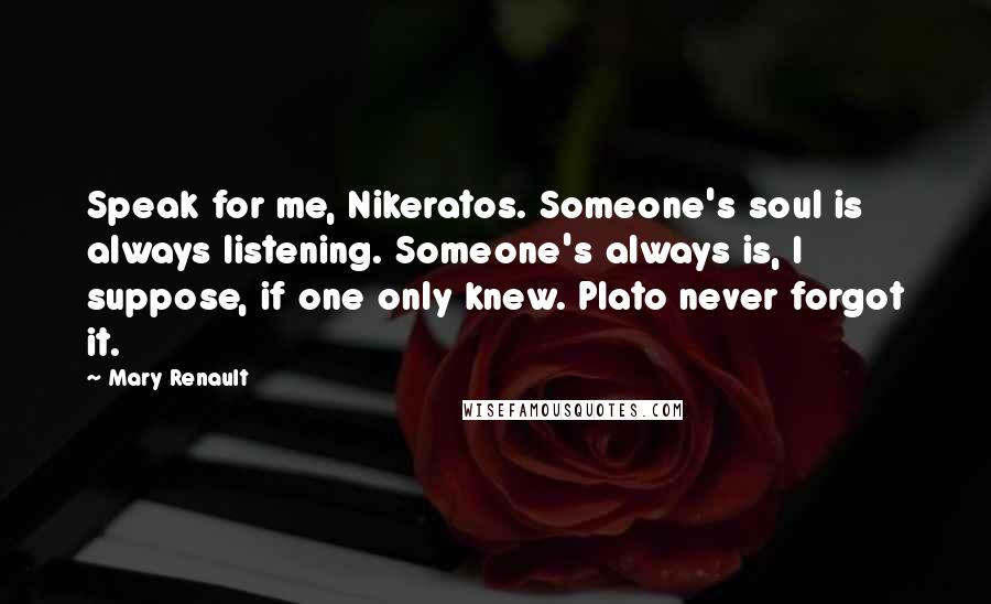 Mary Renault Quotes: Speak for me, Nikeratos. Someone's soul is always listening. Someone's always is, I suppose, if one only knew. Plato never forgot it.