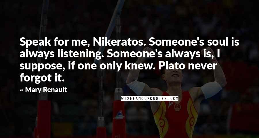 Mary Renault Quotes: Speak for me, Nikeratos. Someone's soul is always listening. Someone's always is, I suppose, if one only knew. Plato never forgot it.