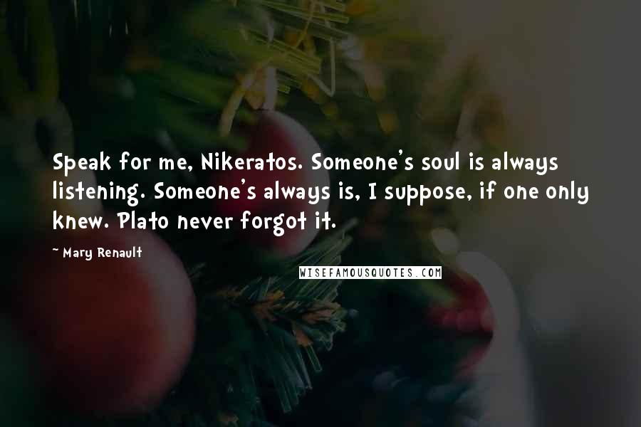 Mary Renault Quotes: Speak for me, Nikeratos. Someone's soul is always listening. Someone's always is, I suppose, if one only knew. Plato never forgot it.