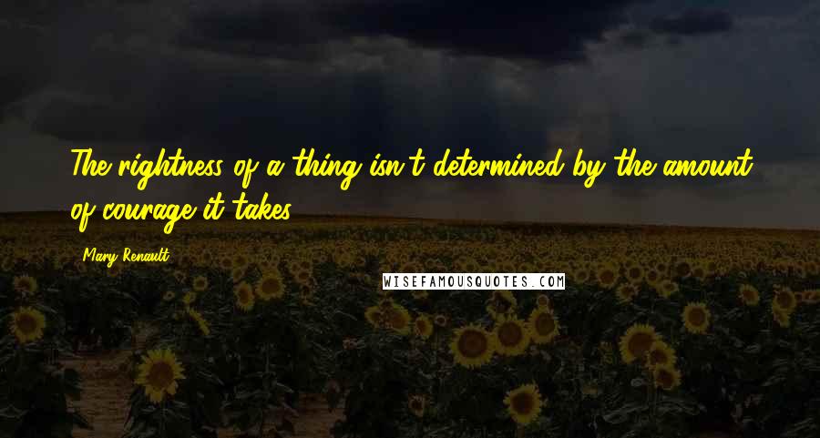 Mary Renault Quotes: The rightness of a thing isn't determined by the amount of courage it takes.