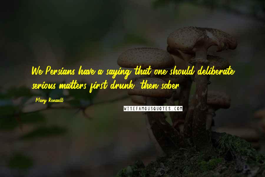 Mary Renault Quotes: We Persians have a saying that one should deliberate serious matters first drunk, then sober.