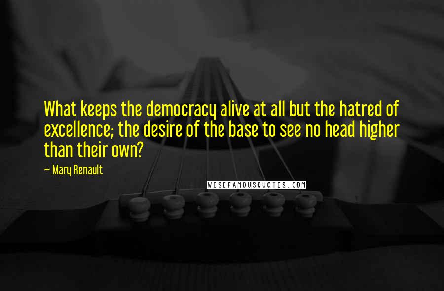 Mary Renault Quotes: What keeps the democracy alive at all but the hatred of excellence; the desire of the base to see no head higher than their own?