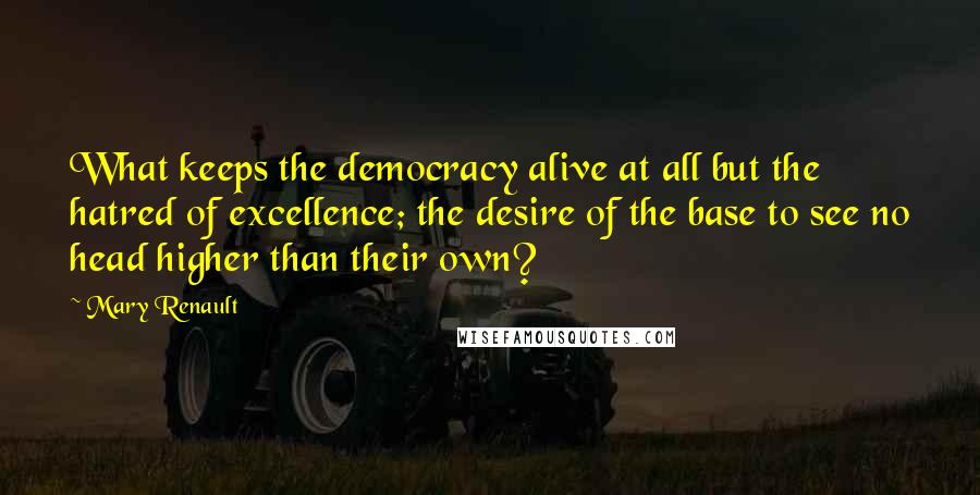 Mary Renault Quotes: What keeps the democracy alive at all but the hatred of excellence; the desire of the base to see no head higher than their own?