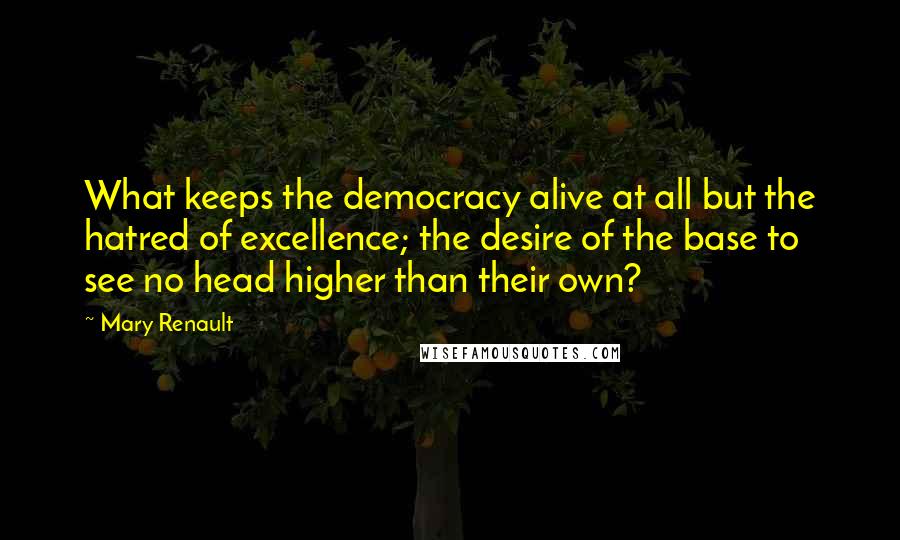 Mary Renault Quotes: What keeps the democracy alive at all but the hatred of excellence; the desire of the base to see no head higher than their own?