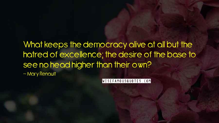Mary Renault Quotes: What keeps the democracy alive at all but the hatred of excellence; the desire of the base to see no head higher than their own?