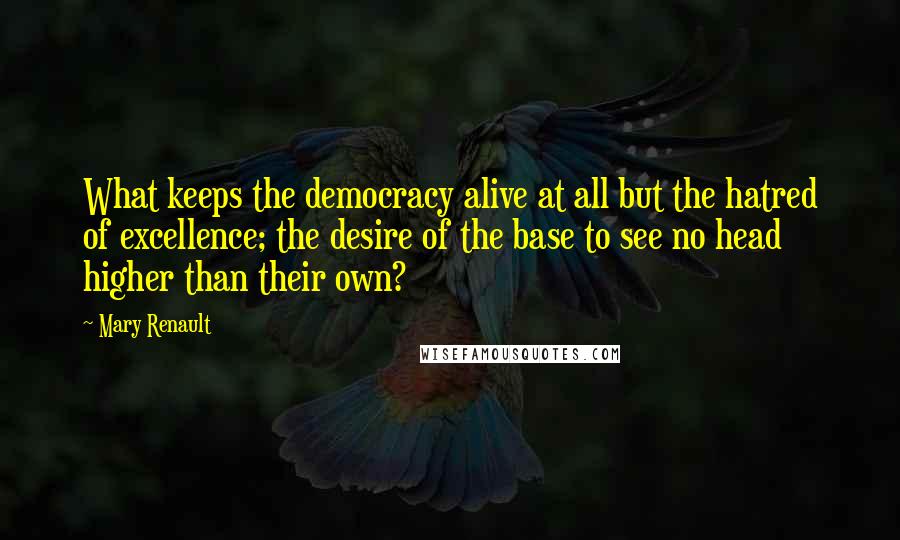 Mary Renault Quotes: What keeps the democracy alive at all but the hatred of excellence; the desire of the base to see no head higher than their own?