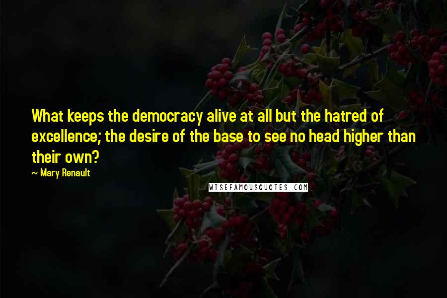 Mary Renault Quotes: What keeps the democracy alive at all but the hatred of excellence; the desire of the base to see no head higher than their own?
