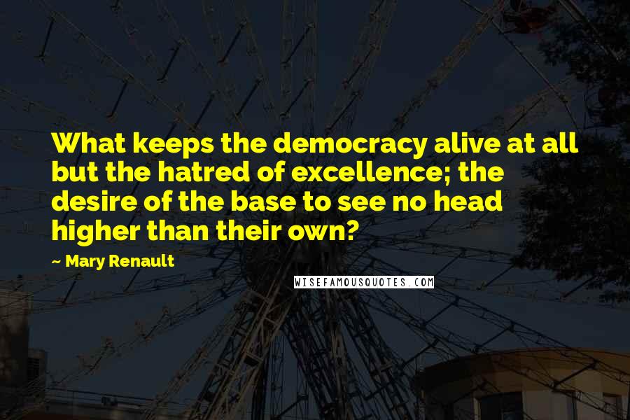Mary Renault Quotes: What keeps the democracy alive at all but the hatred of excellence; the desire of the base to see no head higher than their own?