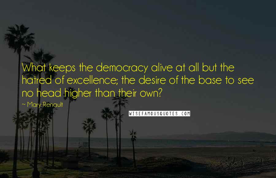 Mary Renault Quotes: What keeps the democracy alive at all but the hatred of excellence; the desire of the base to see no head higher than their own?