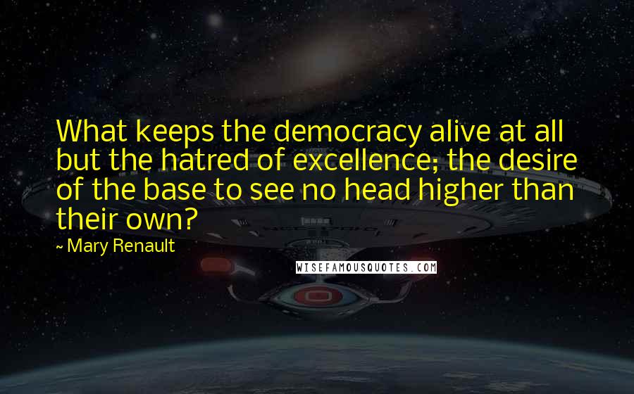 Mary Renault Quotes: What keeps the democracy alive at all but the hatred of excellence; the desire of the base to see no head higher than their own?