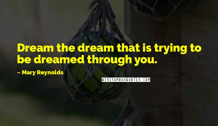Mary Reynolds Quotes: Dream the dream that is trying to be dreamed through you.