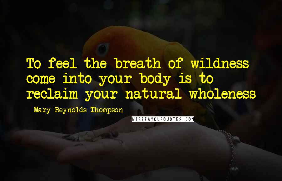 Mary Reynolds Thompson Quotes: To feel the breath of wildness come into your body is to reclaim your natural wholeness
